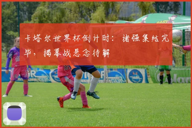 卡塔尔世界杯倒计时：诸强集结完毕，揭幕战悬念待解