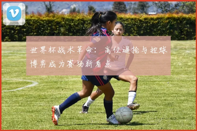 世界杯战术革命：高位逼抢与控球博弈成为赛场新看点