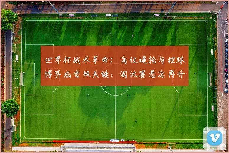 世界杯战术革命：高位逼抢与控球博弈成晋级关键，淘汰赛悬念再升级