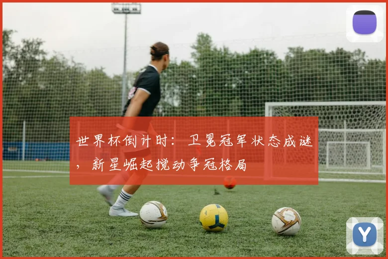 世界杯倒计时：卫冕冠军状态成谜，新星崛起搅动争冠格局
