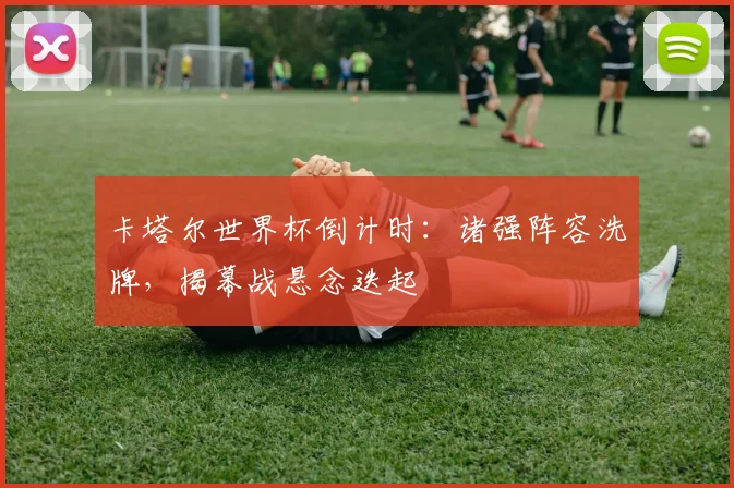 卡塔尔世界杯倒计时：诸强阵容洗牌，揭幕战悬念迭起