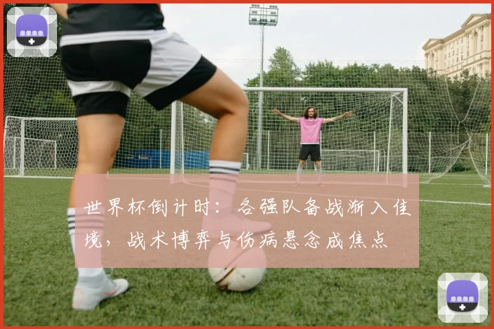 世界杯倒计时：各强队备战渐入佳境，战术博弈与伤病悬念成焦点