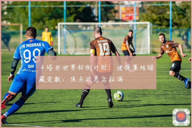 卡塔尔世界杯倒计时：诸强集结暗藏变数，焦点战悬念拉满