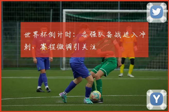 世界杯倒计时：各强队备战进入冲刺，赛程微调引关注