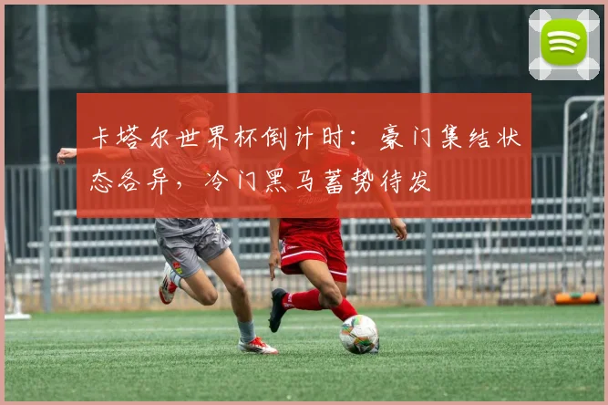 卡塔尔世界杯倒计时：豪门集结状态各异，冷门黑马蓄势待发