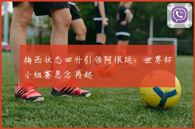 梅西状态回升引领阿根廷，世界杯小组赛悬念再起